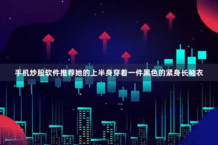 手机炒股软件推荐她的上半身穿着一件黑色的紧身长袖衣