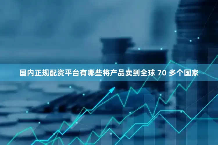 国内正规配资平台有哪些将产品卖到全球 70 多个国家