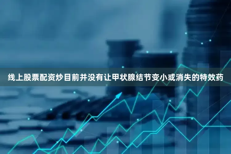 线上股票配资炒目前并没有让甲状腺结节变小或消失的特效药