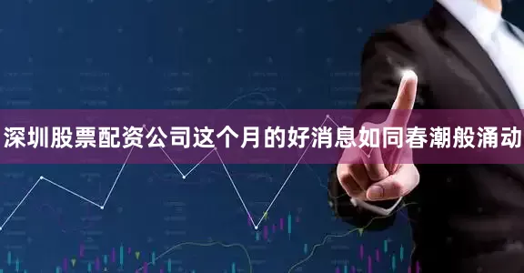 深圳股票配资公司这个月的好消息如同春潮般涌动