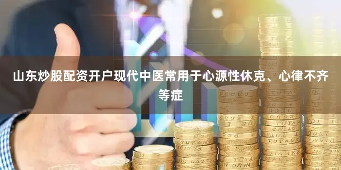 山东炒股配资开户现代中医常用于心源性休克、心律不齐等症