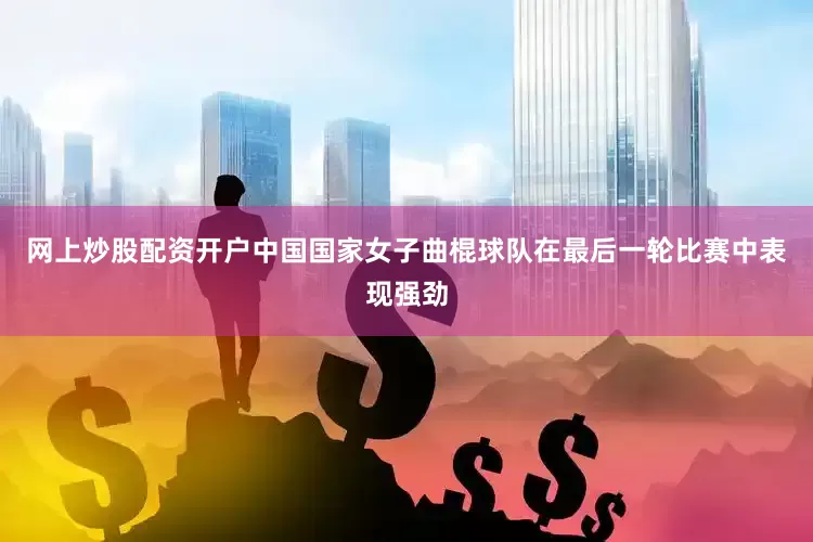 网上炒股配资开户中国国家女子曲棍球队在最后一轮比赛中表现强劲