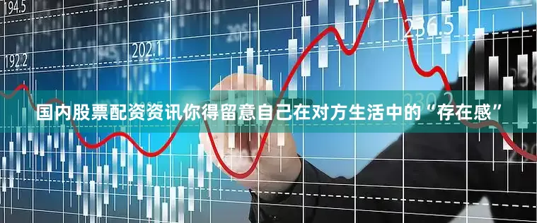 国内股票配资资讯你得留意自己在对方生活中的“存在感”