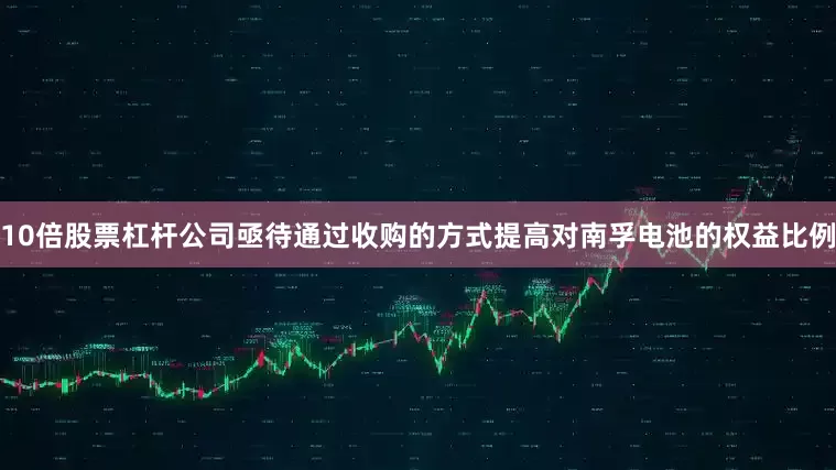10倍股票杠杆公司亟待通过收购的方式提高对南孚电池的权益比例