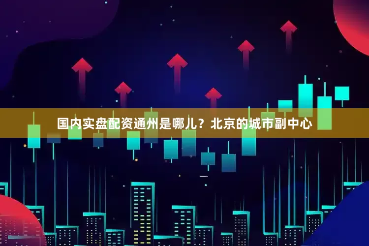 国内实盘配资通州是哪儿？北京的城市副中心