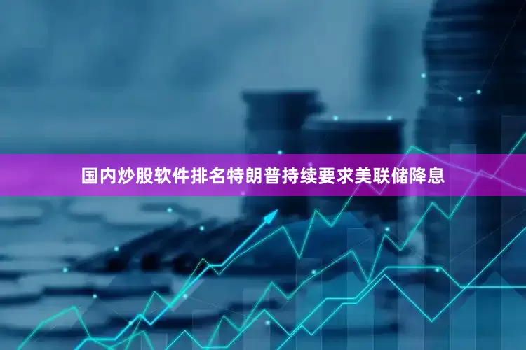 国内炒股软件排名特朗普持续要求美联储降息