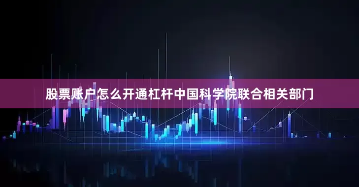 股票账户怎么开通杠杆中国科学院联合相关部门