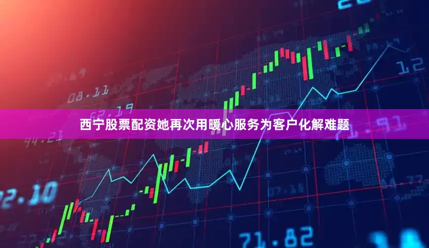 西宁股票配资她再次用暖心服务为客户化解难题