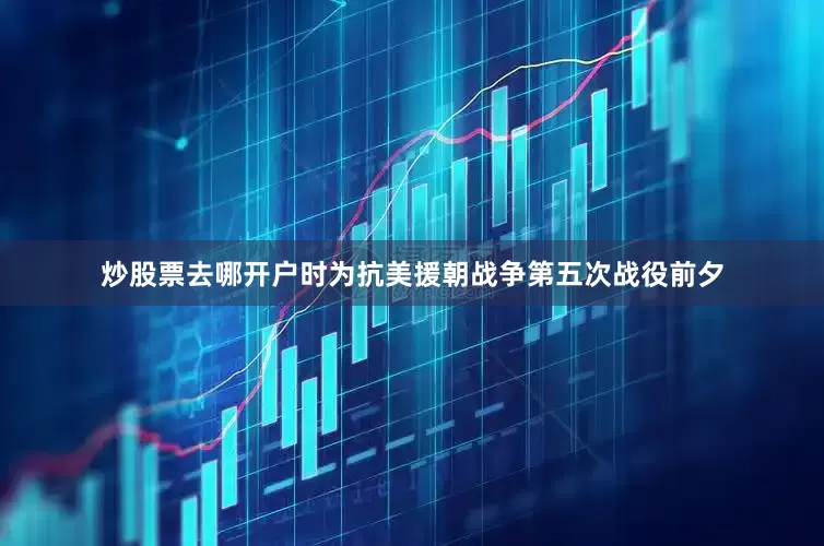 炒股票去哪开户时为抗美援朝战争第五次战役前夕