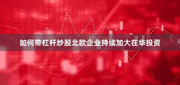 如何带杠杆炒股北欧企业持续加大在华投资