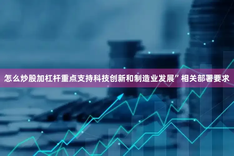 怎么炒股加杠杆重点支持科技创新和制造业发展”相关部署要求